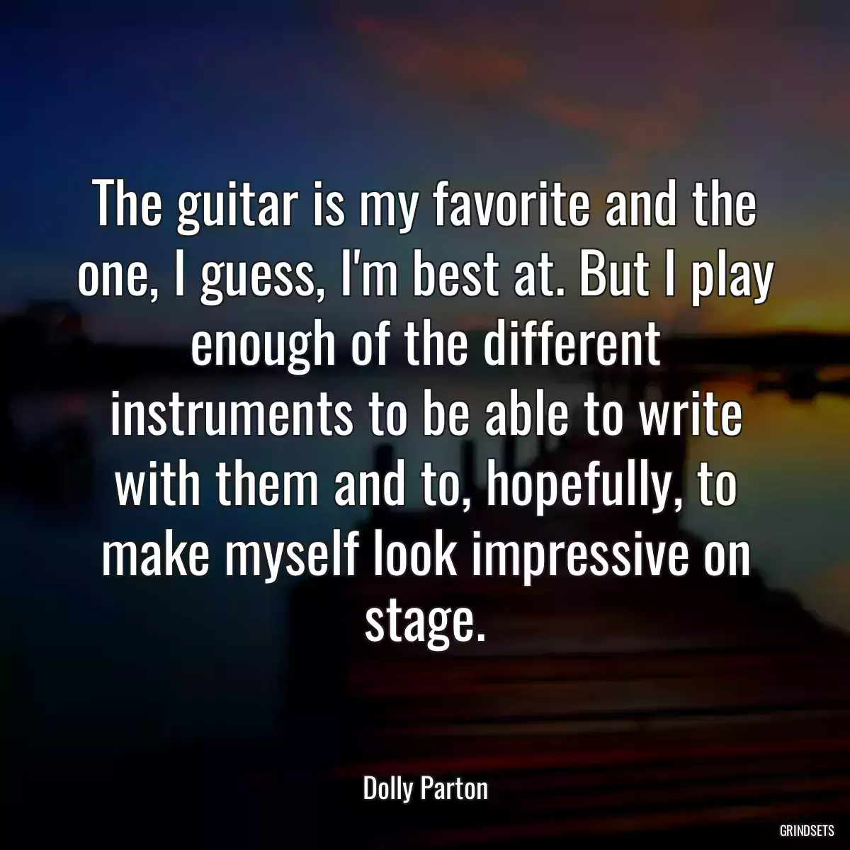 The guitar is my favorite and the one, I guess, I\'m best at. But I play enough of the different instruments to be able to write with them and to, hopefully, to make myself look impressive on stage.