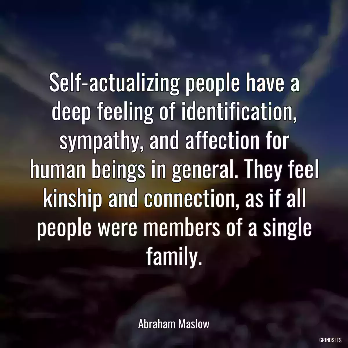 Self-actualizing people have a deep feeling of identification, sympathy, and affection for human beings in general. They feel kinship and connection, as if all people were members of a single family.