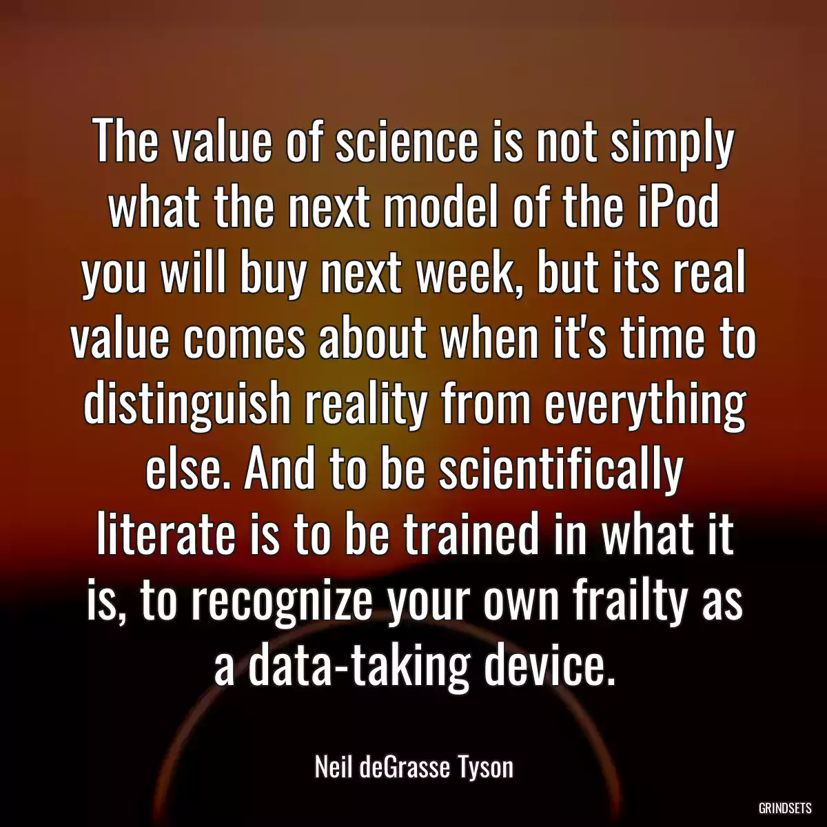 The value of science is not simply what the next model of the iPod you will buy next week, but its real value comes about when it\'s time to distinguish reality from everything else. And to be scientifically literate is to be trained in what it is, to recognize your own frailty as a data-taking device.