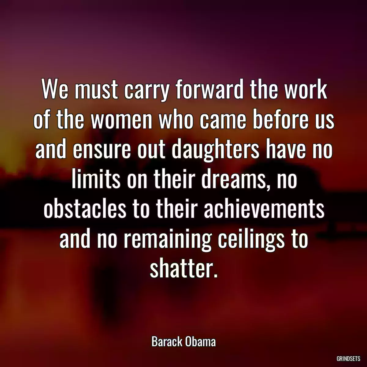 We must carry forward the work of the women who came before us and ensure out daughters have no limits on their dreams, no obstacles to their achievements and no remaining ceilings to shatter.