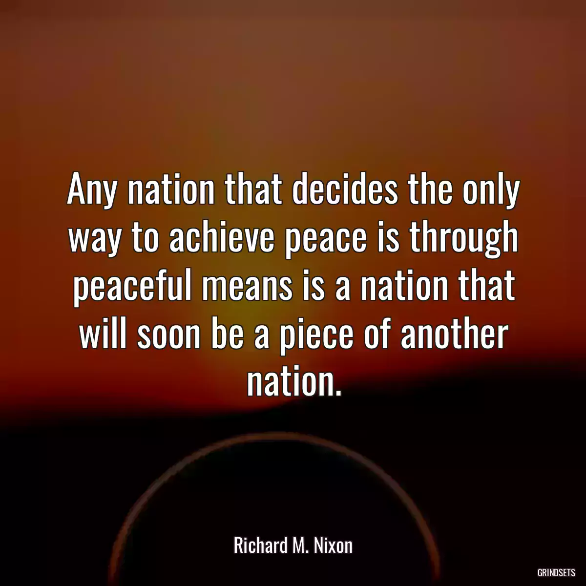 Any nation that decides the only way to achieve peace is through peaceful means is a nation that will soon be a piece of another nation.