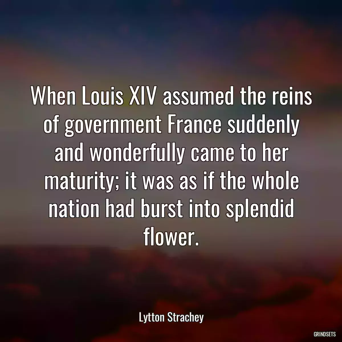 When Louis XIV assumed the reins of government France suddenly and wonderfully came to her maturity; it was as if the whole nation had burst into splendid flower.