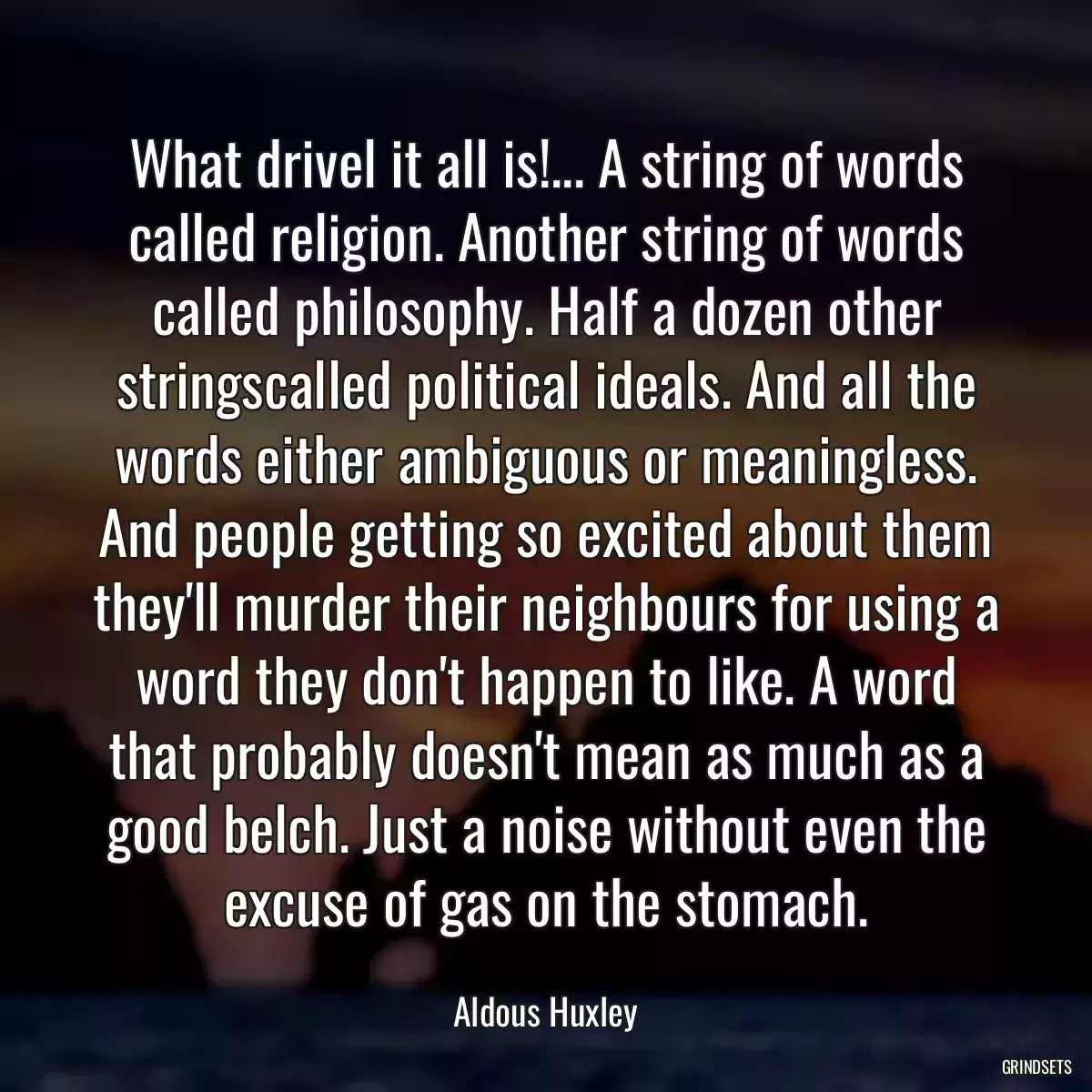 What drivel it all is!... A string of words called religion. Another string of words called philosophy. Half a dozen other stringscalled political ideals. And all the words either ambiguous or meaningless. And people getting so excited about them they\'ll murder their neighbours for using a word they don\'t happen to like. A word that probably doesn\'t mean as much as a good belch. Just a noise without even the excuse of gas on the stomach.