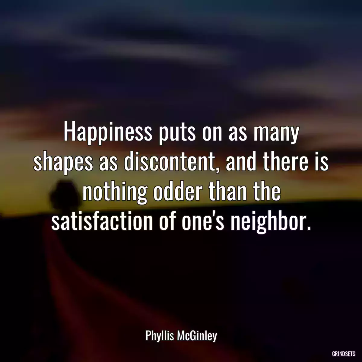 Happiness puts on as many shapes as discontent, and there is nothing odder than the satisfaction of one\'s neighbor.