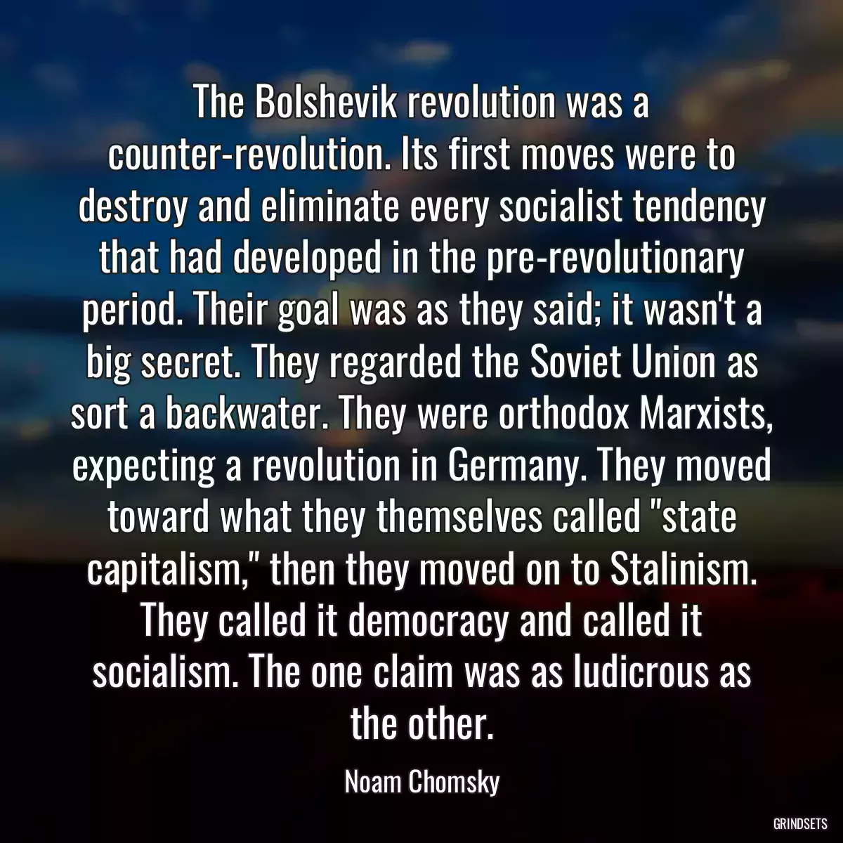 The Bolshevik revolution was a counter-revolution. Its first moves were to destroy and eliminate every socialist tendency that had developed in the pre-revolutionary period. Their goal was as they said; it wasn\'t a big secret. They regarded the Soviet Union as sort a backwater. They were orthodox Marxists, expecting a revolution in Germany. They moved toward what they themselves called \