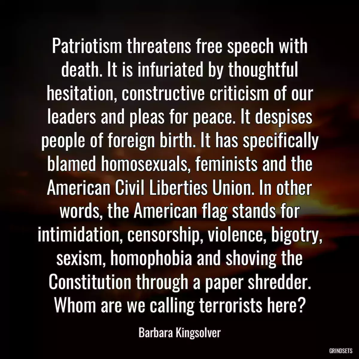 Patriotism threatens free speech with death. It is infuriated by thoughtful hesitation, constructive criticism of our leaders and pleas for peace. It despises people of foreign birth. It has specifically blamed homosexuals, feminists and the American Civil Liberties Union. In other words, the American flag stands for intimidation, censorship, violence, bigotry, sexism, homophobia and shoving the Constitution through a paper shredder. Whom are we calling terrorists here?