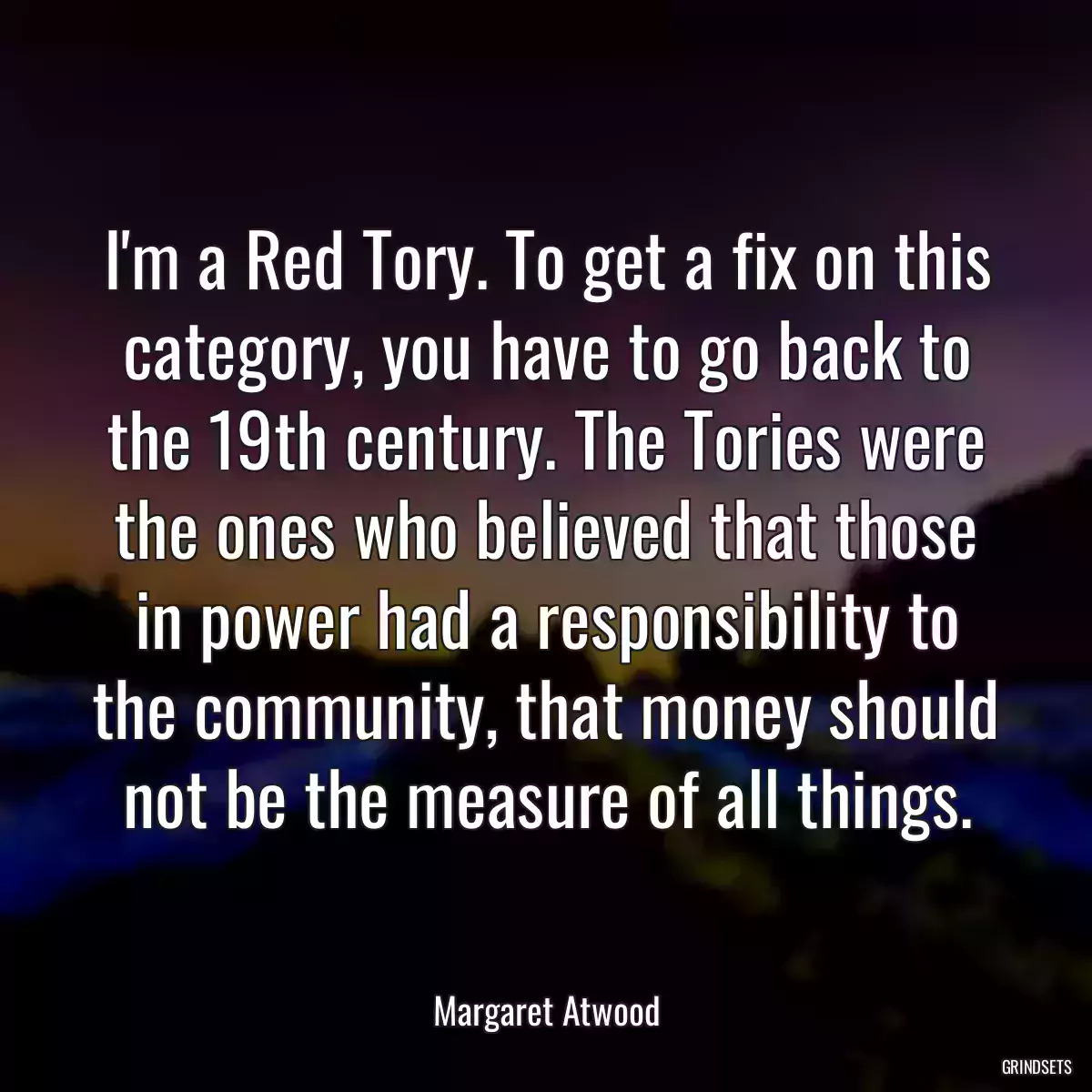 I\'m a Red Tory. To get a fix on this category, you have to go back to the 19th century. The Tories were the ones who believed that those in power had a responsibility to the community, that money should not be the measure of all things.