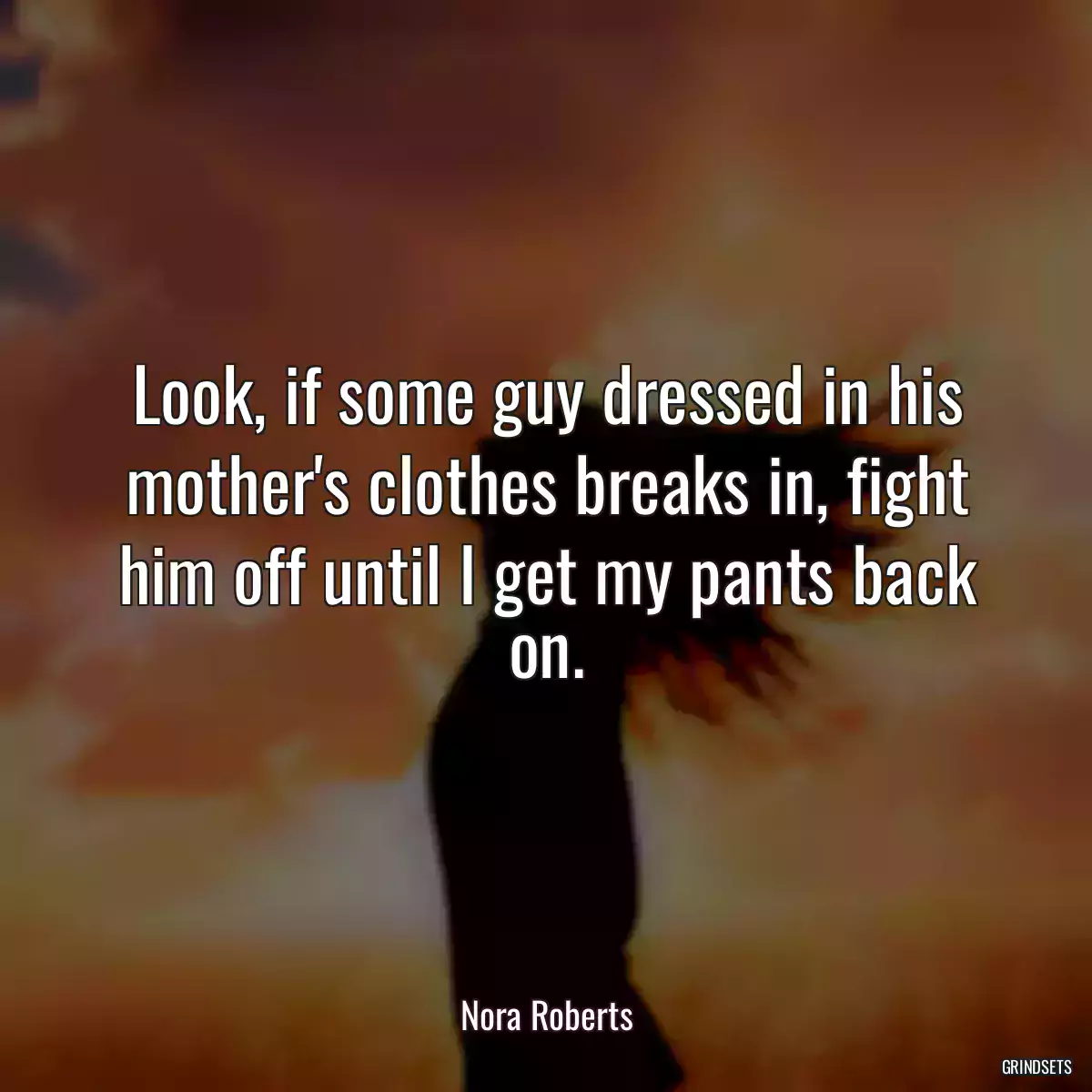 Look, if some guy dressed in his mother\'s clothes breaks in, fight him off until I get my pants back on.