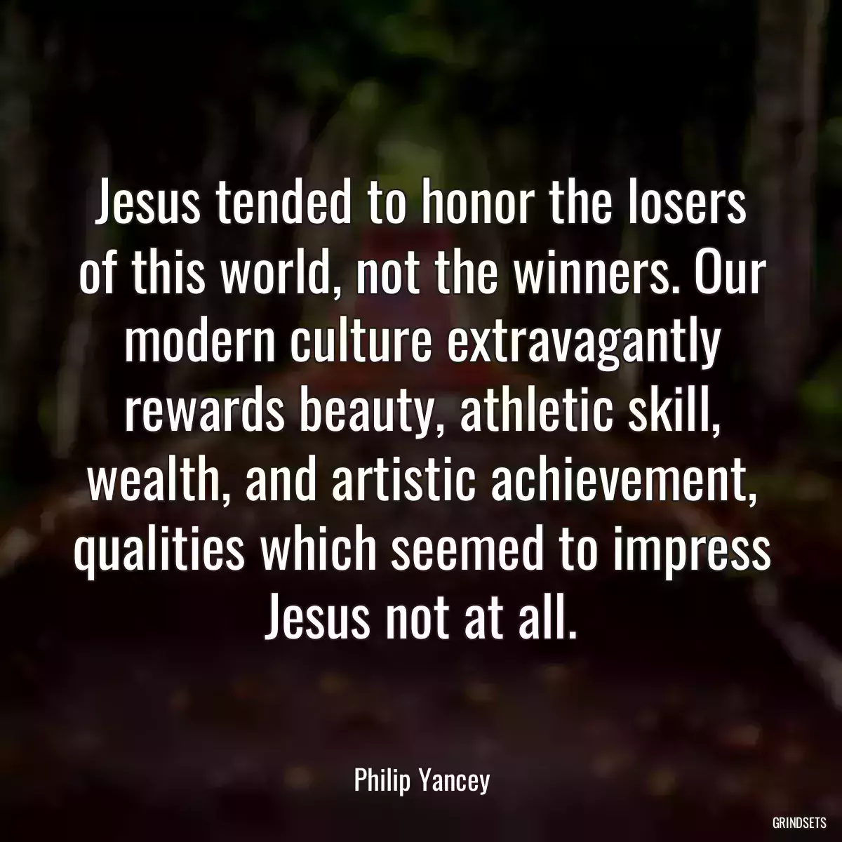 Jesus tended to honor the losers of this world, not the winners. Our modern culture extravagantly rewards beauty, athletic skill, wealth, and artistic achievement, qualities which seemed to impress Jesus not at all.