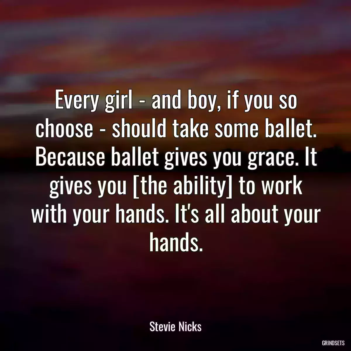 Every girl - and boy, if you so choose - should take some ballet. Because ballet gives you grace. It gives you [the ability] to work with your hands. It\'s all about your hands.