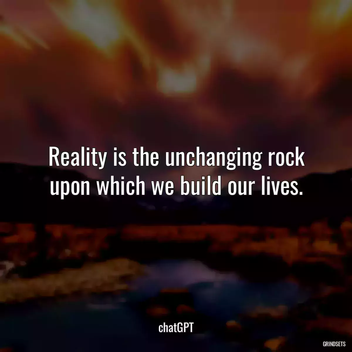 Reality is the unchanging rock upon which we build our lives.
