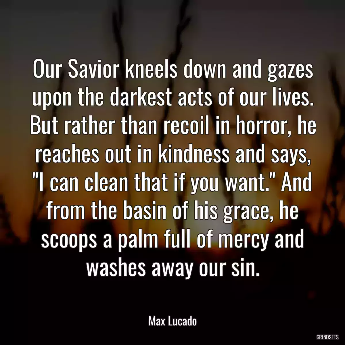 Our Savior kneels down and gazes upon the darkest acts of our lives. But rather than recoil in horror, he reaches out in kindness and says, \