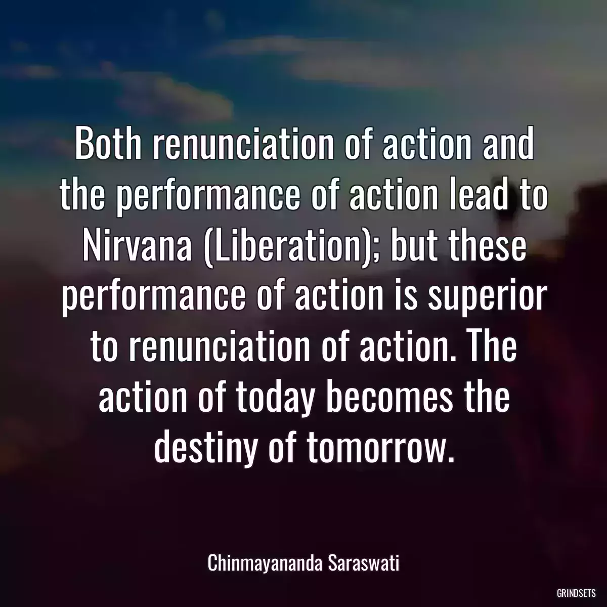 Both renunciation of action and the performance of action lead to Nirvana (Liberation); but these performance of action is superior to renunciation of action. The action of today becomes the destiny of tomorrow.