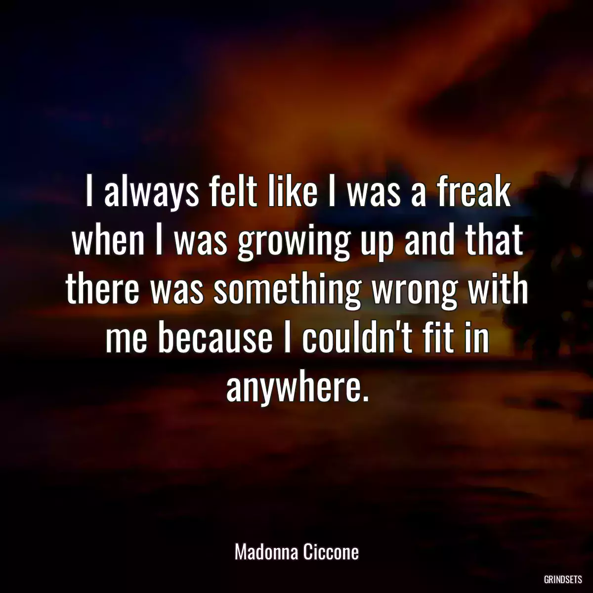 I always felt like I was a freak when I was growing up and that there was something wrong with me because I couldn\'t fit in anywhere.