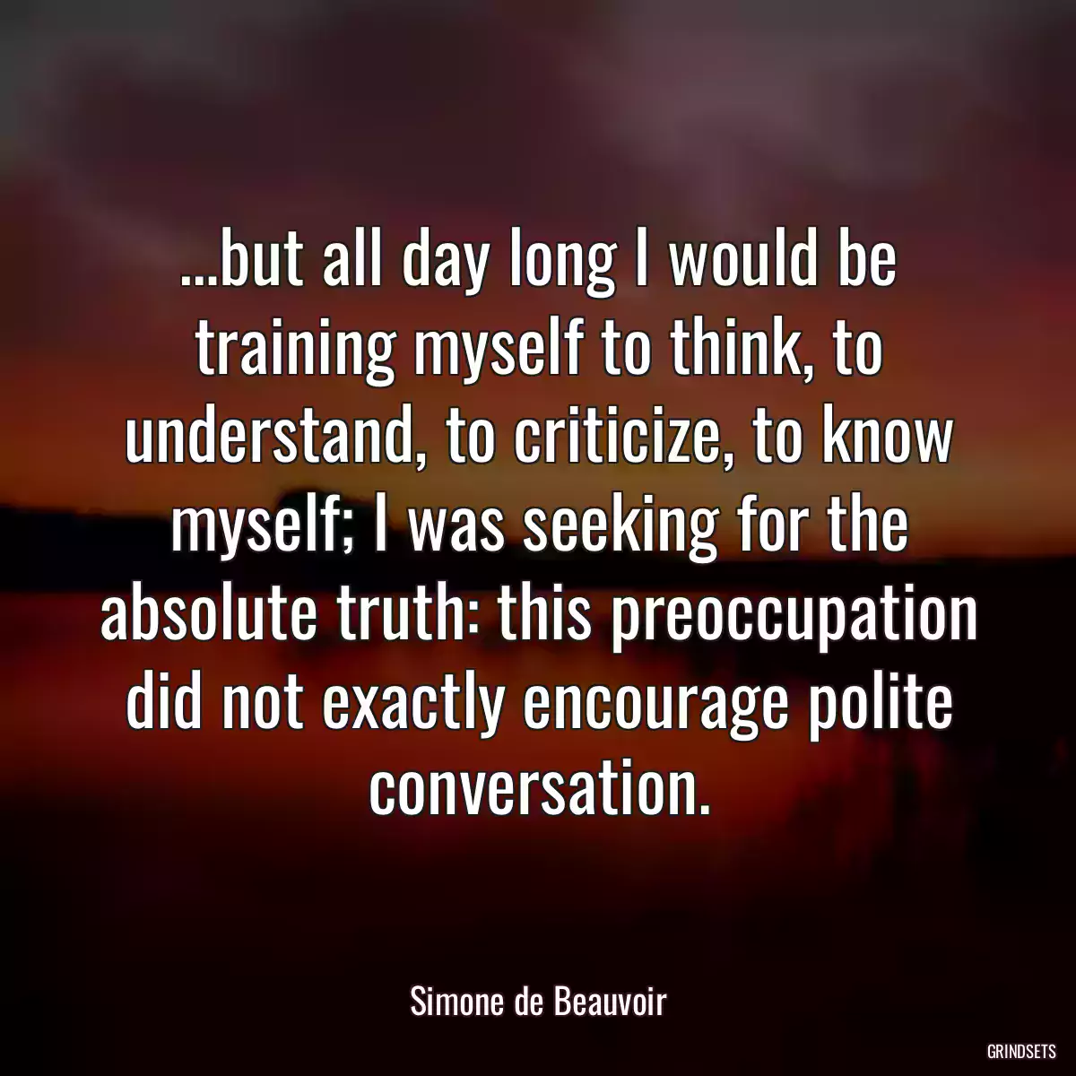 …but all day long I would be training myself to think, to understand, to criticize, to know myself; I was seeking for the absolute truth: this preoccupation did not exactly encourage polite conversation.