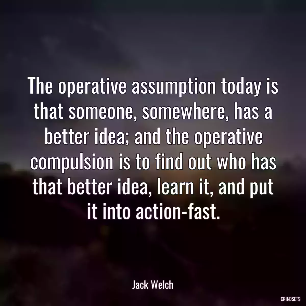 The operative assumption today is that someone, somewhere, has a better idea; and the operative compulsion is to find out who has that better idea, learn it, and put it into action-fast.