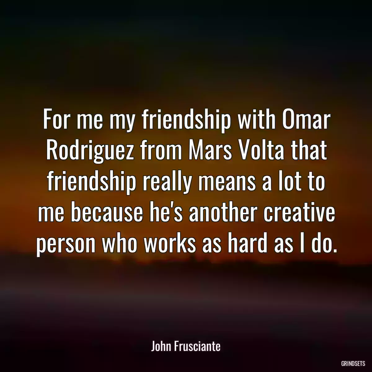 For me my friendship with Omar Rodriguez from Mars Volta that friendship really means a lot to me because he\'s another creative person who works as hard as I do.