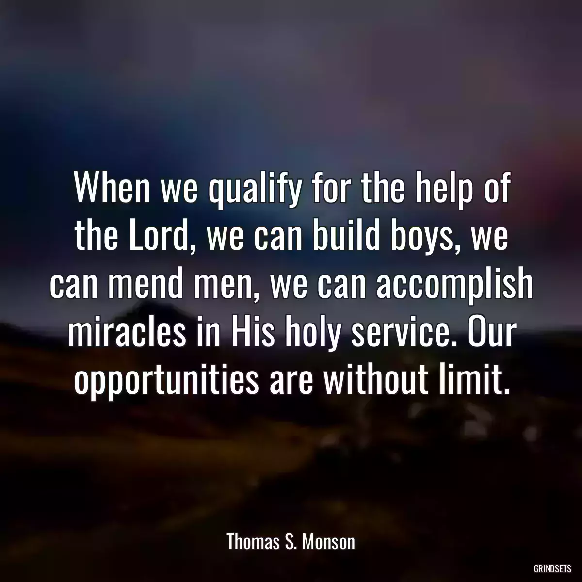 When we qualify for the help of the Lord, we can build boys, we can mend men, we can accomplish miracles in His holy service. Our opportunities are without limit.