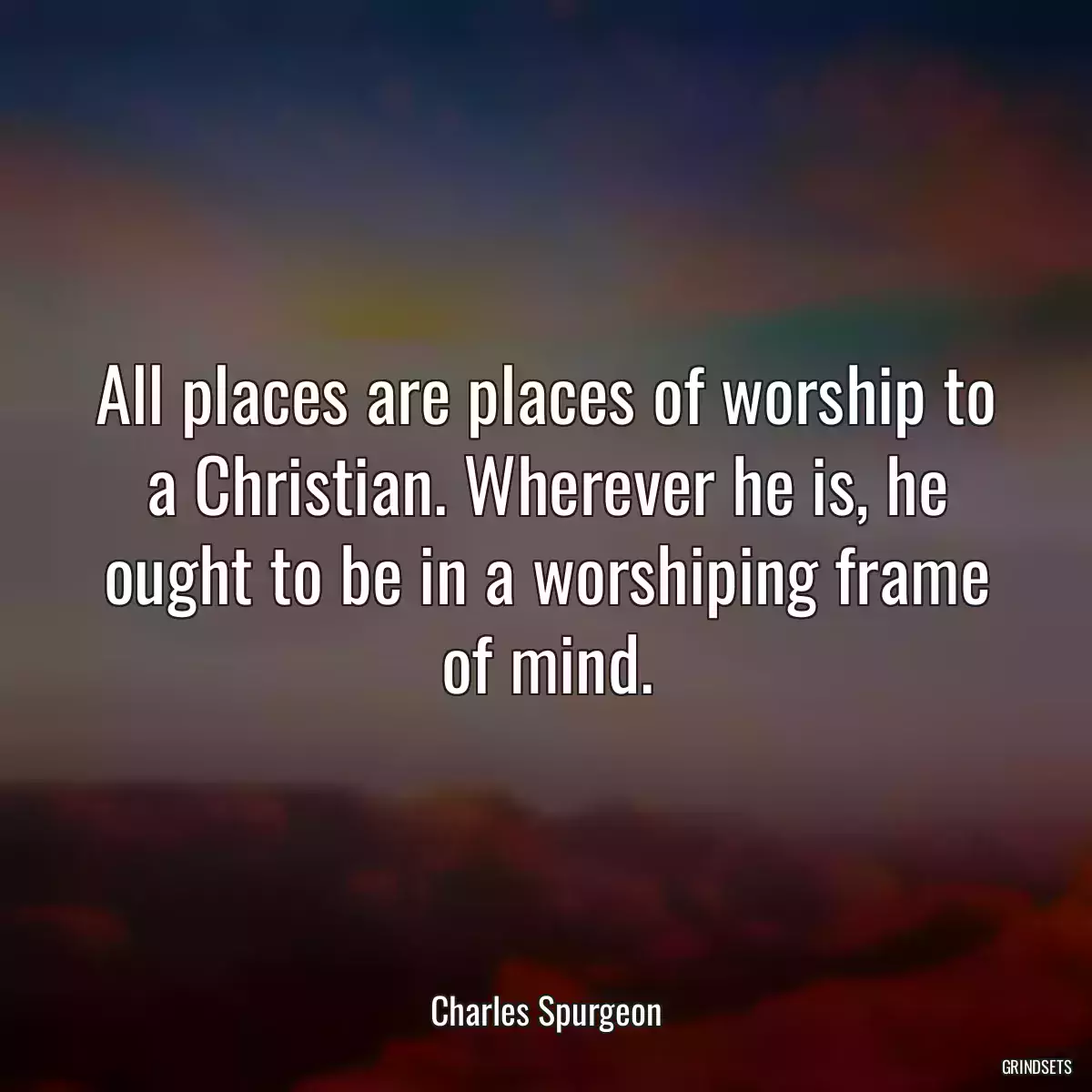 All places are places of worship to a Christian. Wherever he is, he ought to be in a worshiping frame of mind.