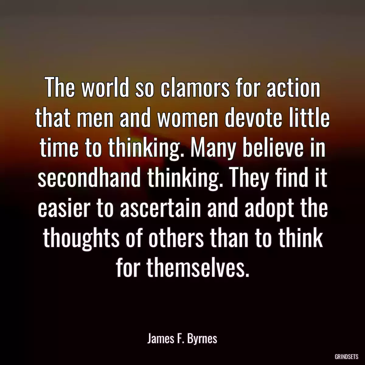 The world so clamors for action that men and women devote little time to thinking. Many believe in secondhand thinking. They find it easier to ascertain and adopt the thoughts of others than to think for themselves.