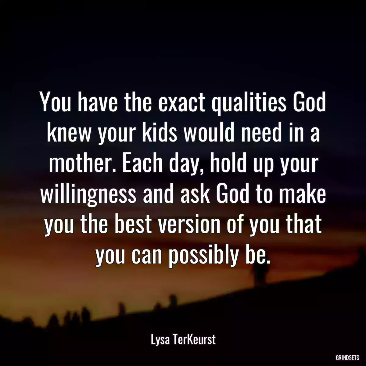 You have the exact qualities God knew your kids would need in a mother. Each day, hold up your willingness and ask God to make you the best version of you that you can possibly be.