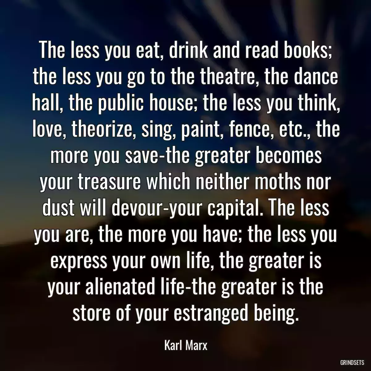 The less you eat, drink and read books; the less you go to the theatre, the dance hall, the public house; the less you think, love, theorize, sing, paint, fence, etc., the more you save-the greater becomes your treasure which neither moths nor dust will devour-your capital. The less you are, the more you have; the less you express your own life, the greater is your alienated life-the greater is the store of your estranged being.