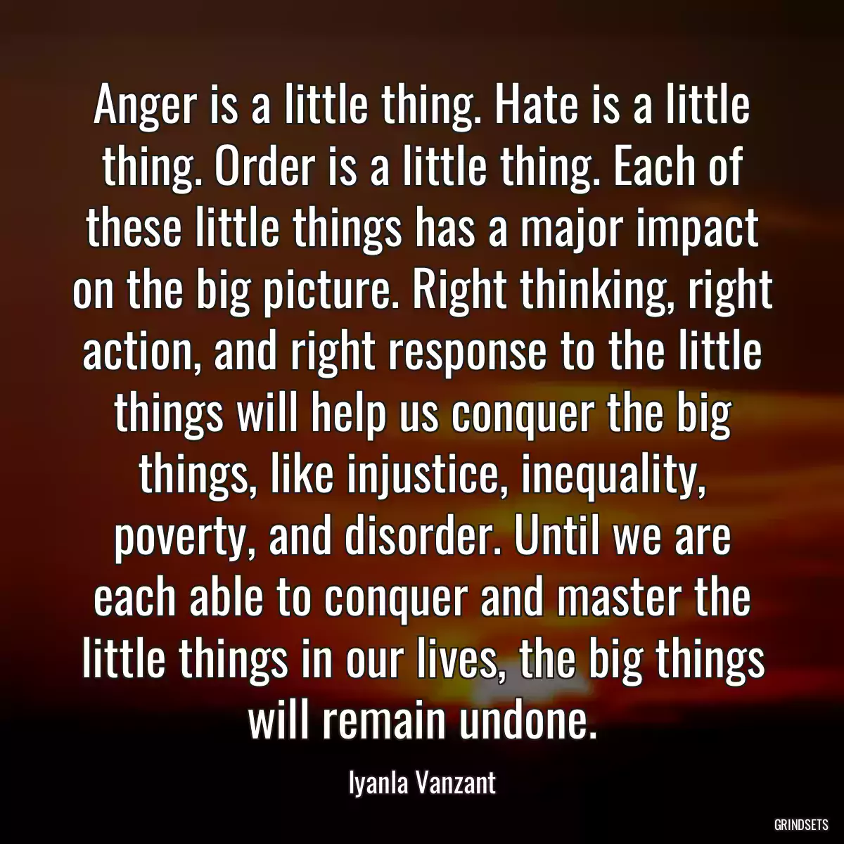 Anger is a little thing. Hate is a little thing. Order is a little thing. Each of these little things has a major impact on the big picture. Right thinking, right action, and right response to the little things will help us conquer the big things, like injustice, inequality, poverty, and disorder. Until we are each able to conquer and master the little things in our lives, the big things will remain undone.