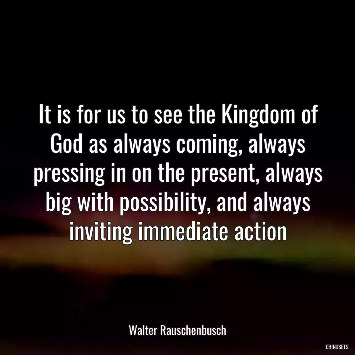 It is for us to see the Kingdom of God as always coming, always pressing in on the present, always big with possibility, and always inviting immediate action