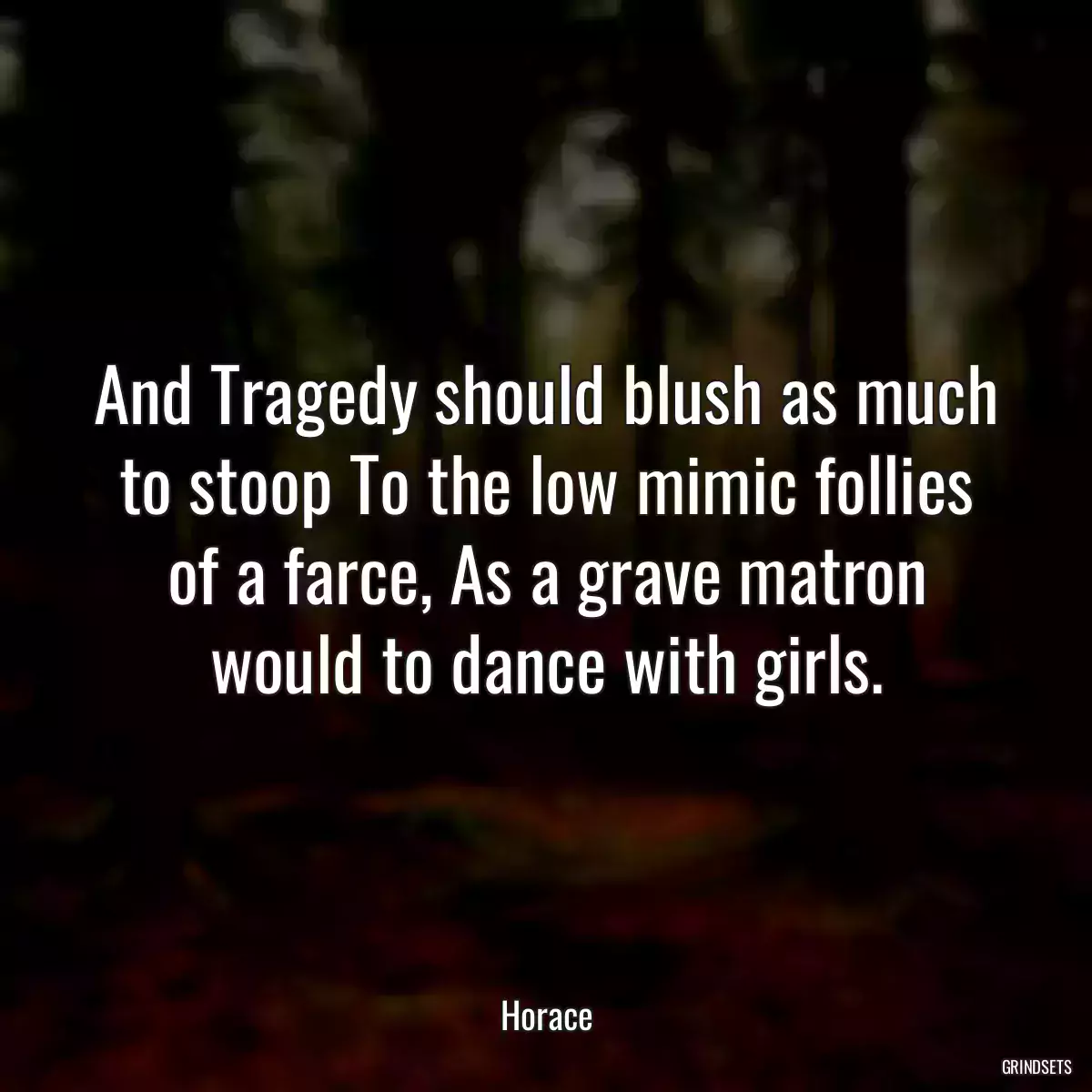 And Tragedy should blush as much to stoop To the low mimic follies of a farce, As a grave matron would to dance with girls.