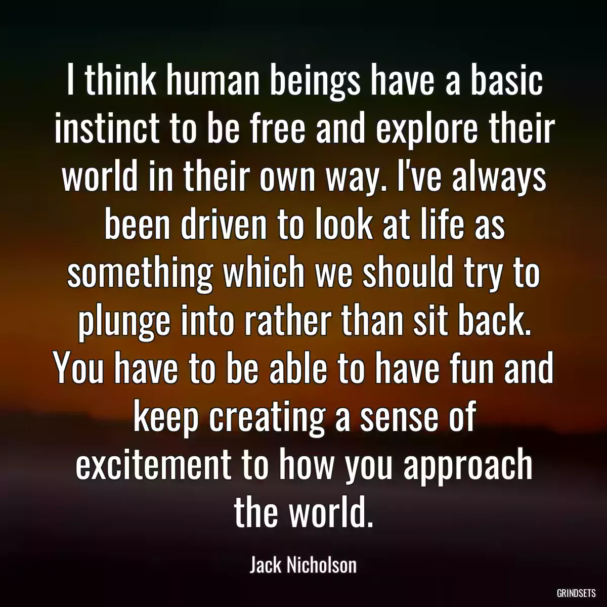 I think human beings have a basic instinct to be free and explore their world in their own way. I\'ve always been driven to look at life as something which we should try to plunge into rather than sit back. You have to be able to have fun and keep creating a sense of excitement to how you approach the world.