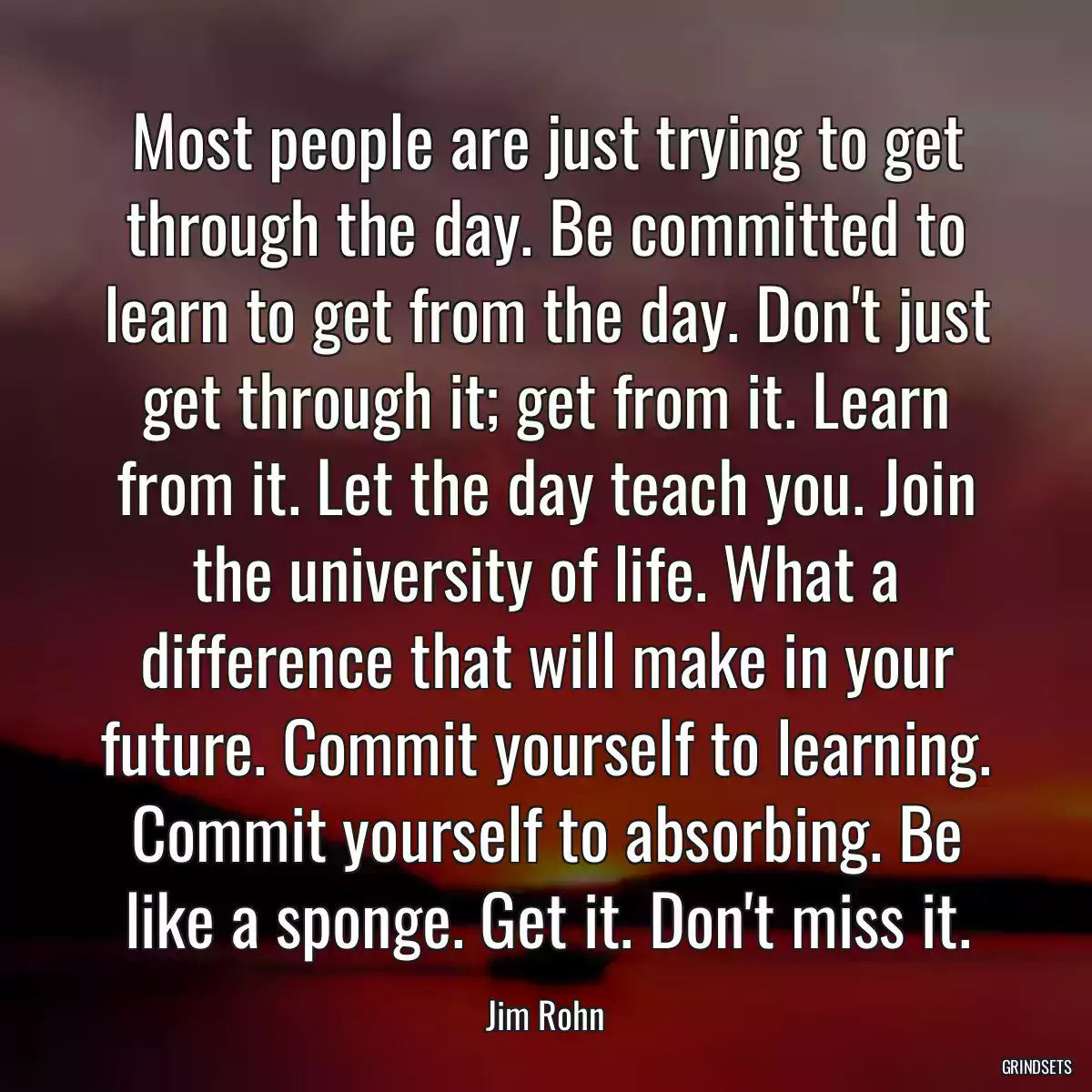 Most people are just trying to get through the day. Be committed to learn to get from the day. Don\'t just get through it; get from it. Learn from it. Let the day teach you. Join the university of life. What a difference that will make in your future. Commit yourself to learning. Commit yourself to absorbing. Be like a sponge. Get it. Don\'t miss it.