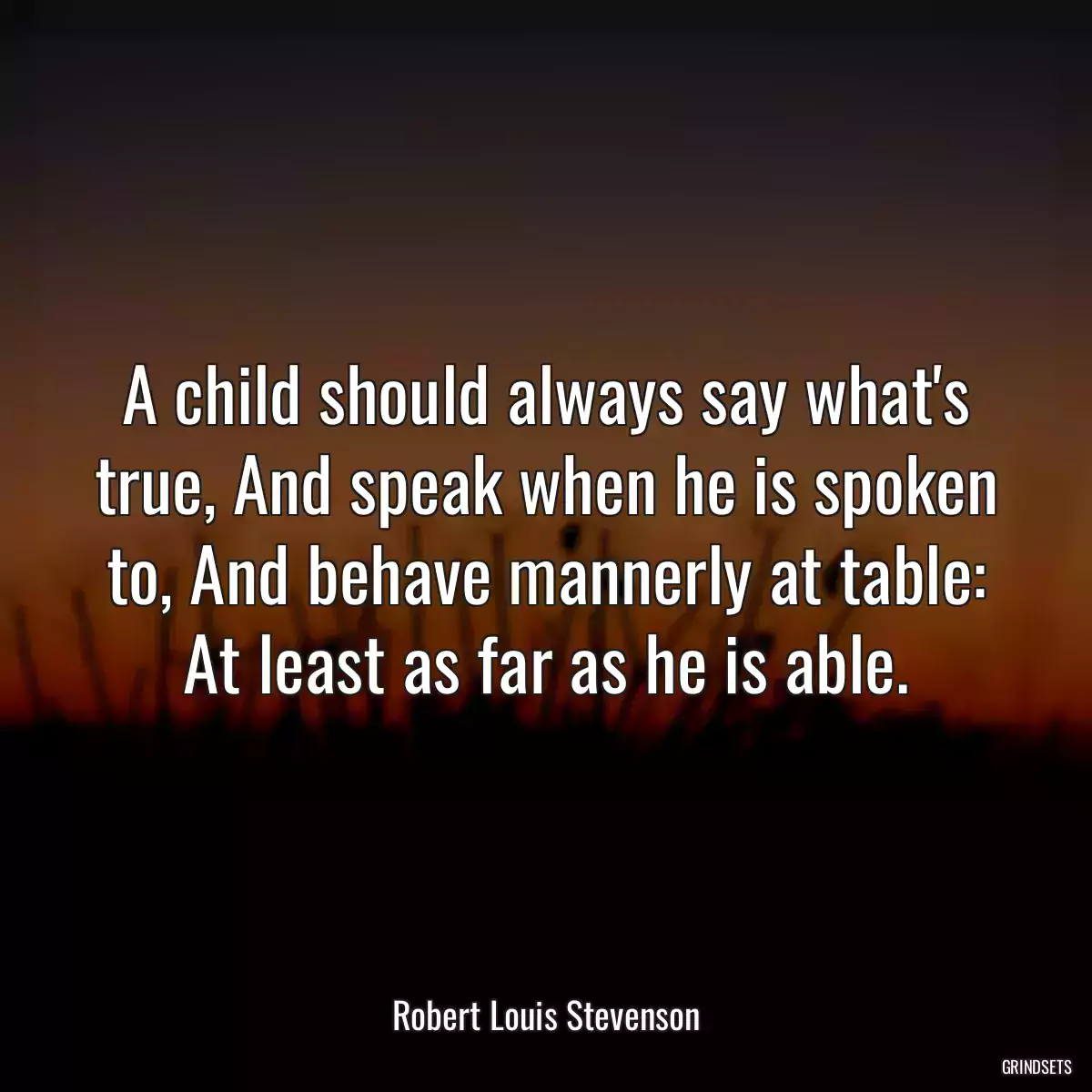 A child should always say what\'s true, And speak when he is spoken to, And behave mannerly at table: At least as far as he is able.