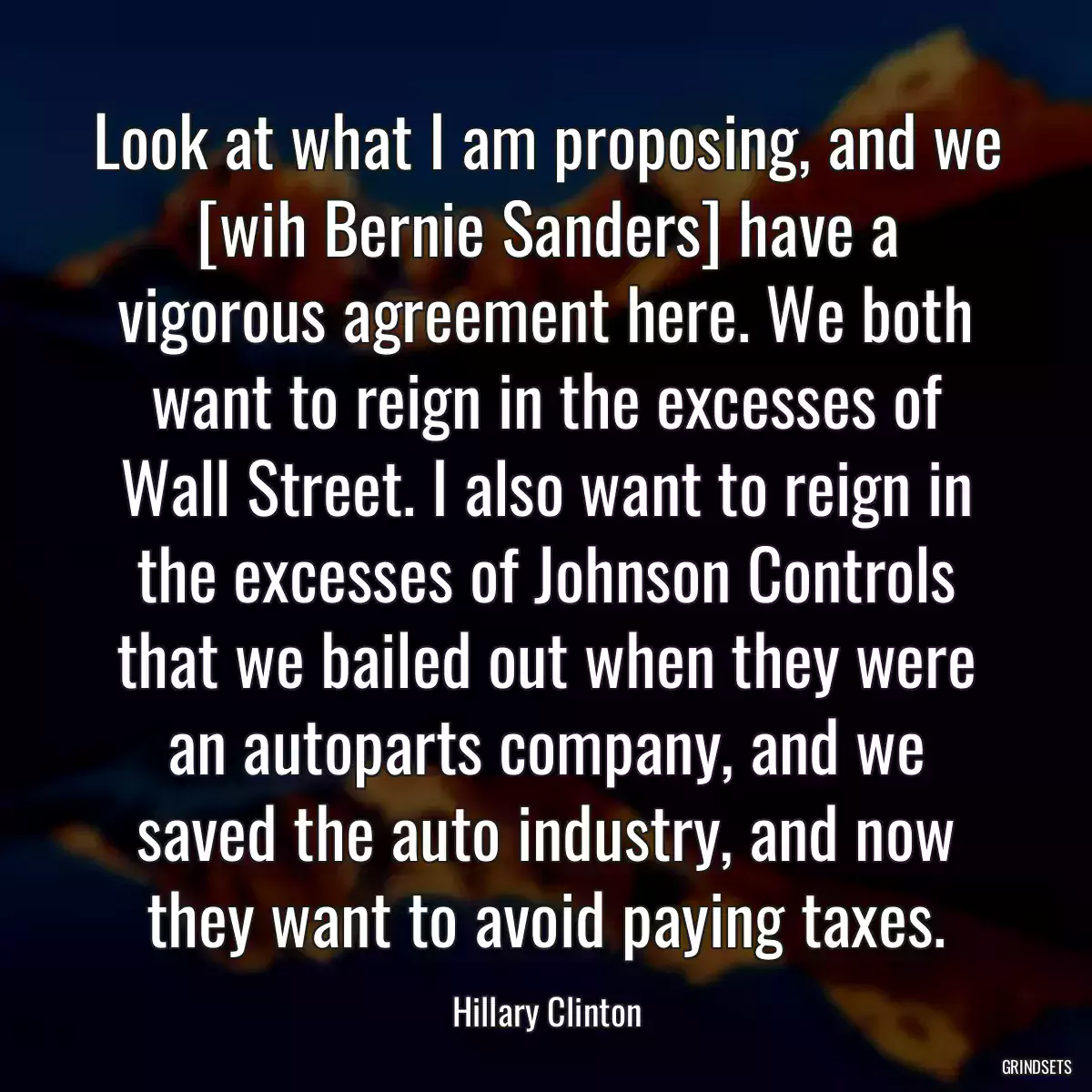 Look at what I am proposing, and we [wih Bernie Sanders] have a vigorous agreement here. We both want to reign in the excesses of Wall Street. I also want to reign in the excesses of Johnson Controls that we bailed out when they were an autoparts company, and we saved the auto industry, and now they want to avoid paying taxes.