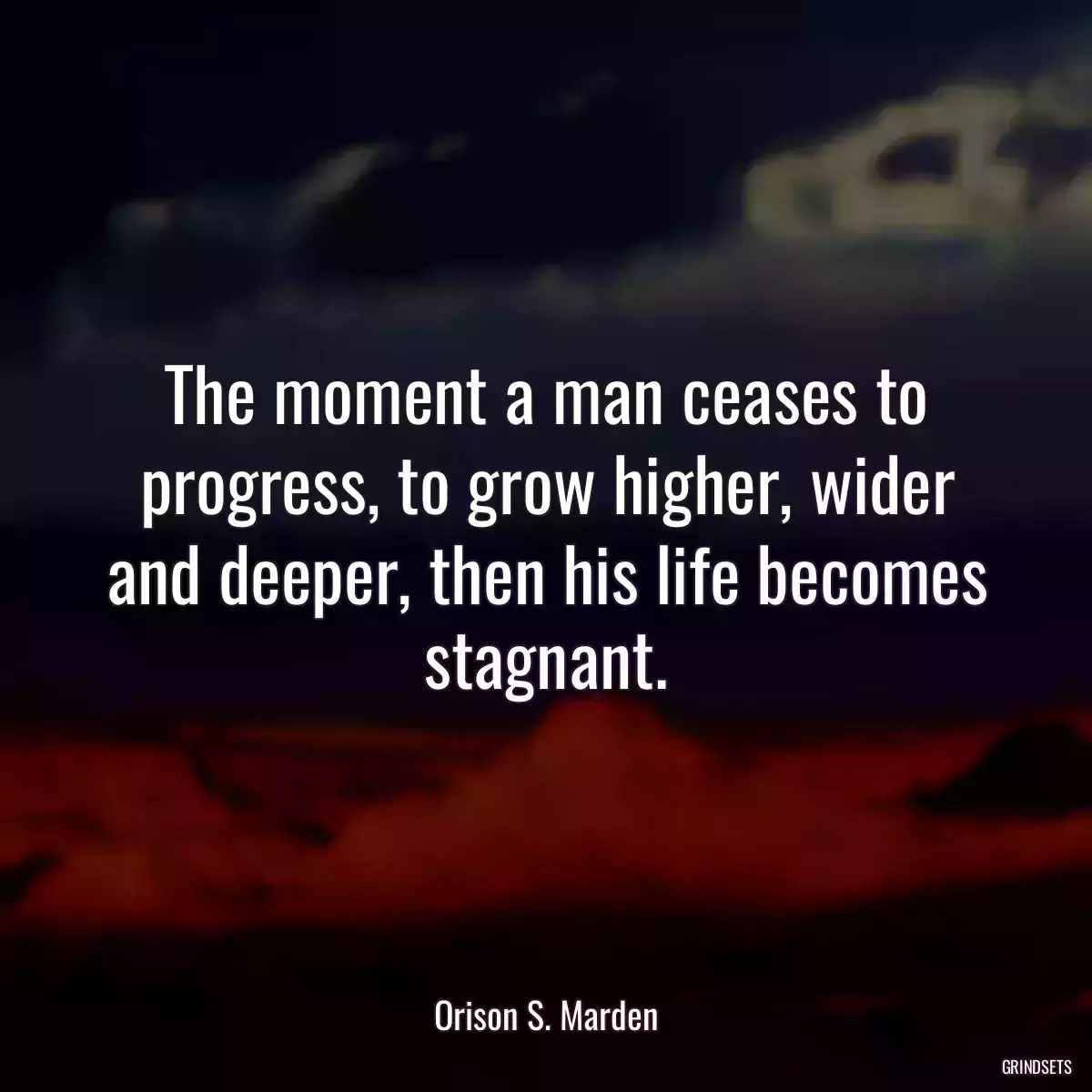 The moment a man ceases to progress, to grow higher, wider and deeper, then his life becomes stagnant.