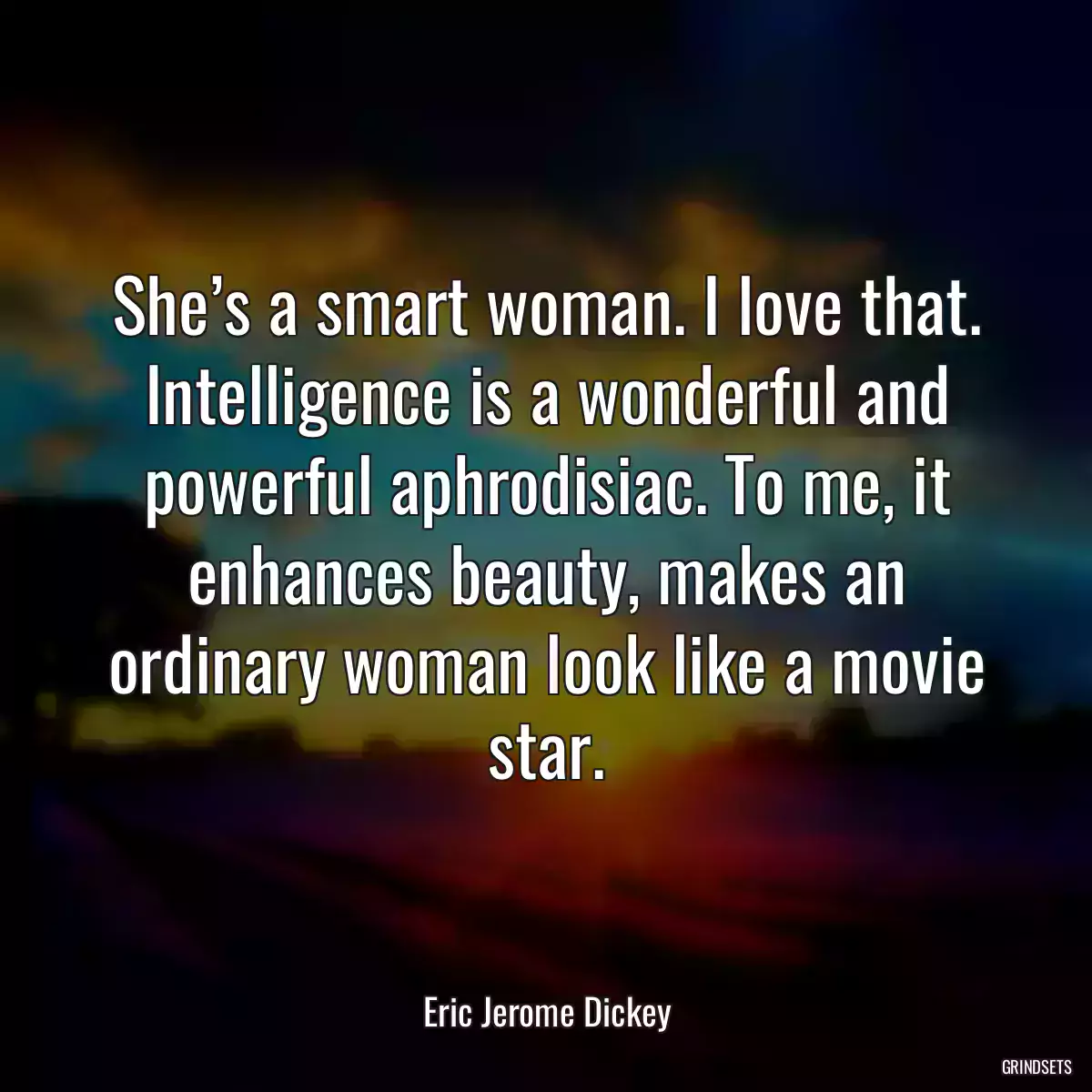 She’s a smart woman. I love that. Intelligence is a wonderful and powerful aphrodisiac. To me, it enhances beauty, makes an ordinary woman look like a movie star.