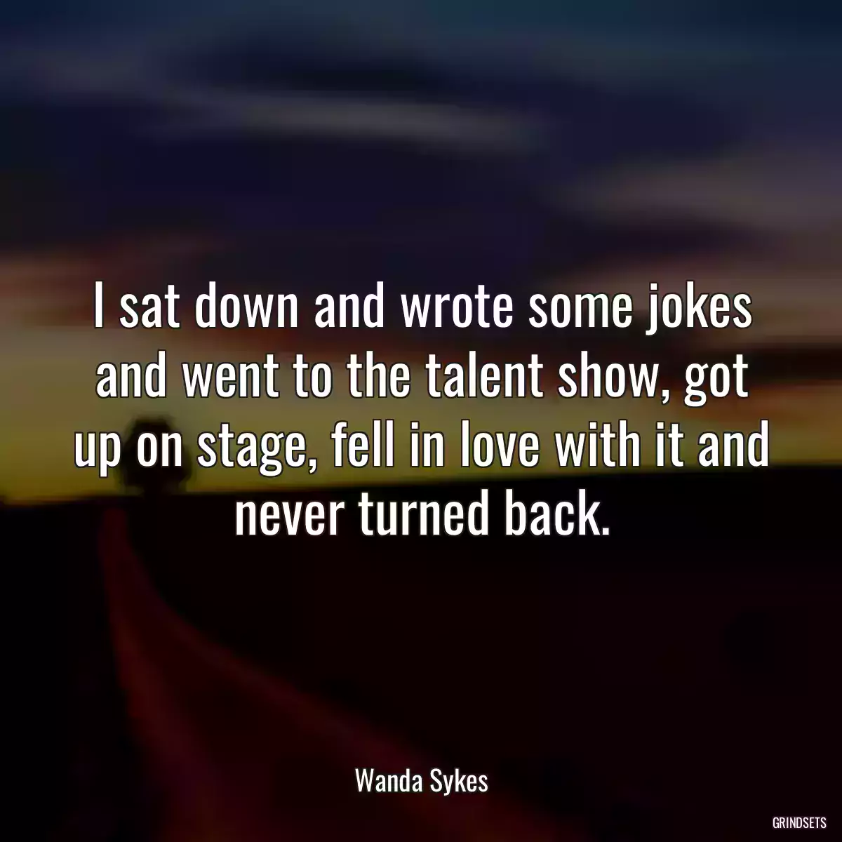 I sat down and wrote some jokes and went to the talent show, got up on stage, fell in love with it and never turned back.