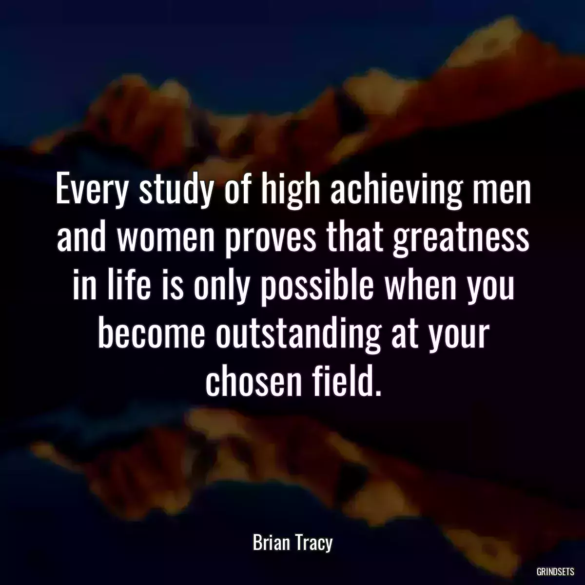 Every study of high achieving men and women proves that greatness in life is only possible when you become outstanding at your chosen field.