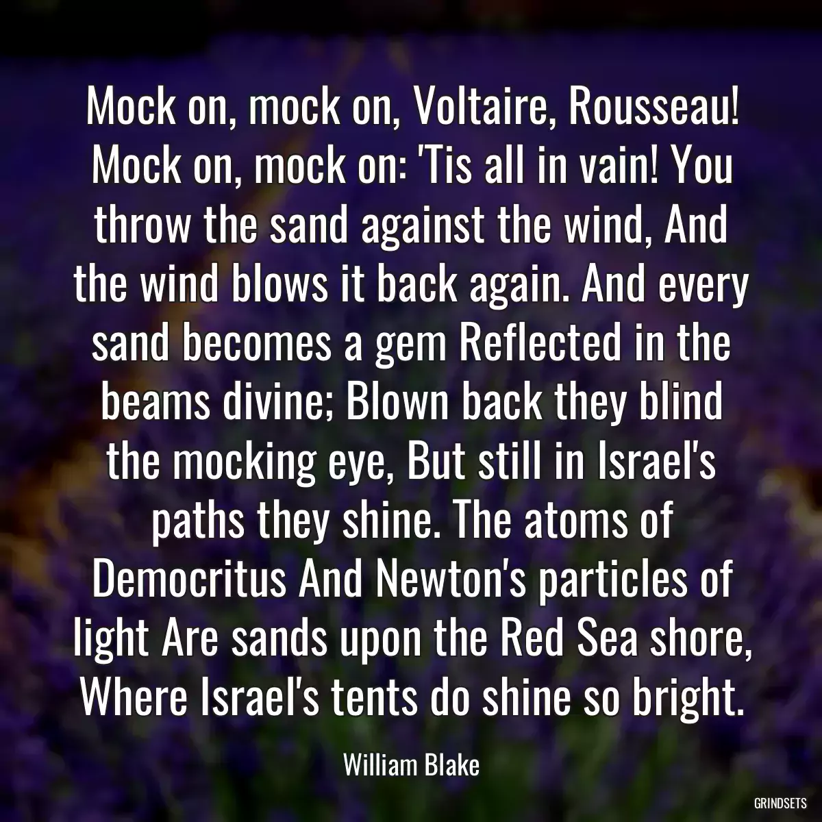 Mock on, mock on, Voltaire, Rousseau! Mock on, mock on: \'Tis all in vain! You throw the sand against the wind, And the wind blows it back again. And every sand becomes a gem Reflected in the beams divine; Blown back they blind the mocking eye, But still in Israel\'s paths they shine. The atoms of Democritus And Newton\'s particles of light Are sands upon the Red Sea shore, Where Israel\'s tents do shine so bright.