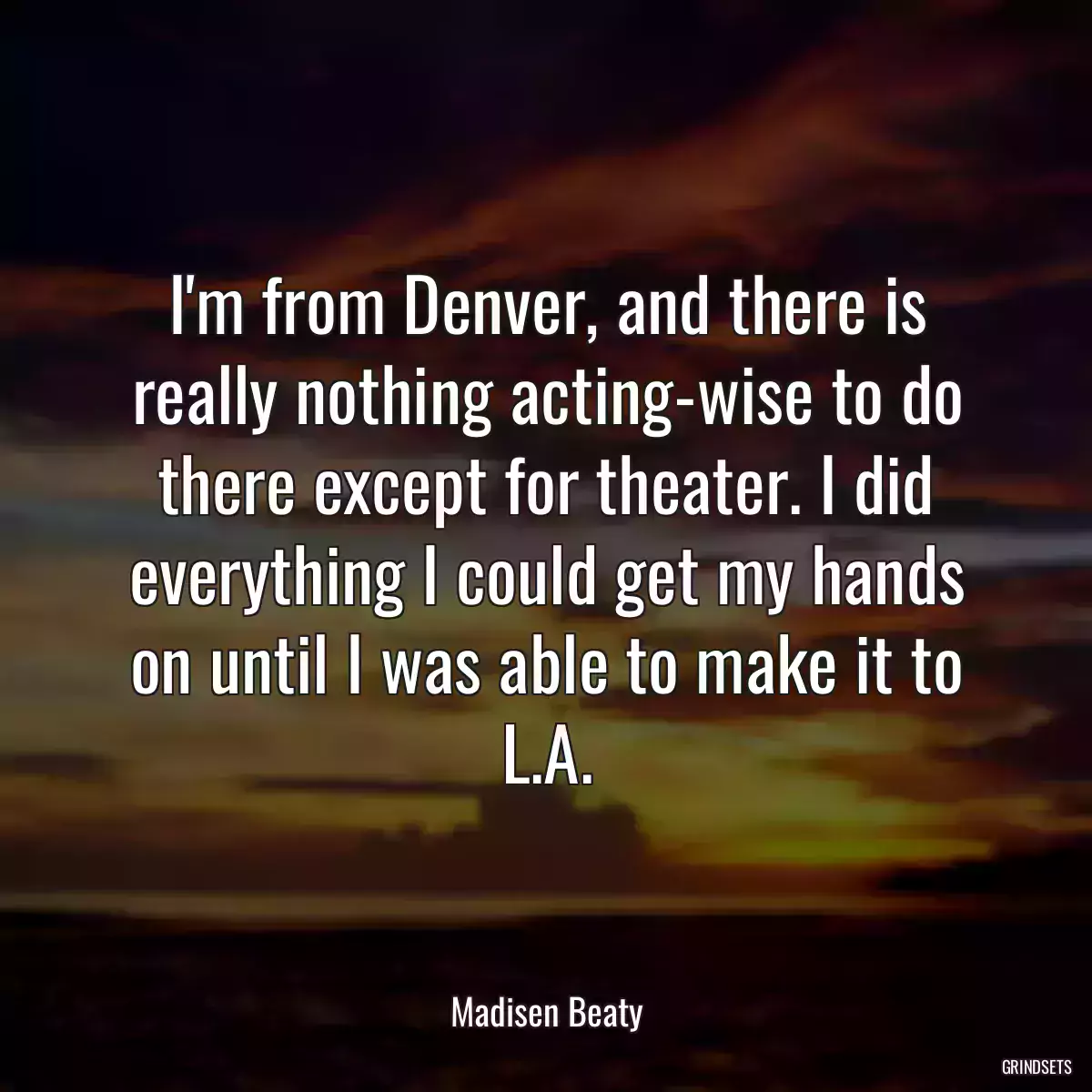 I\'m from Denver, and there is really nothing acting-wise to do there except for theater. I did everything I could get my hands on until I was able to make it to L.A.