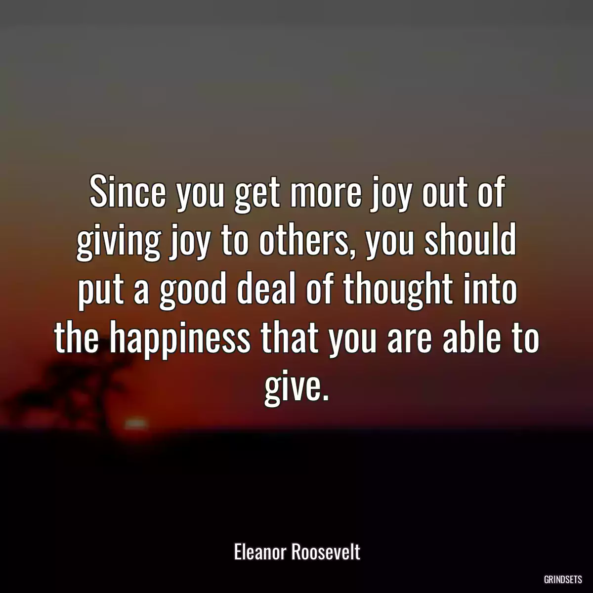 Since you get more joy out of giving joy to others, you should put a good deal of thought into the happiness that you are able to give.