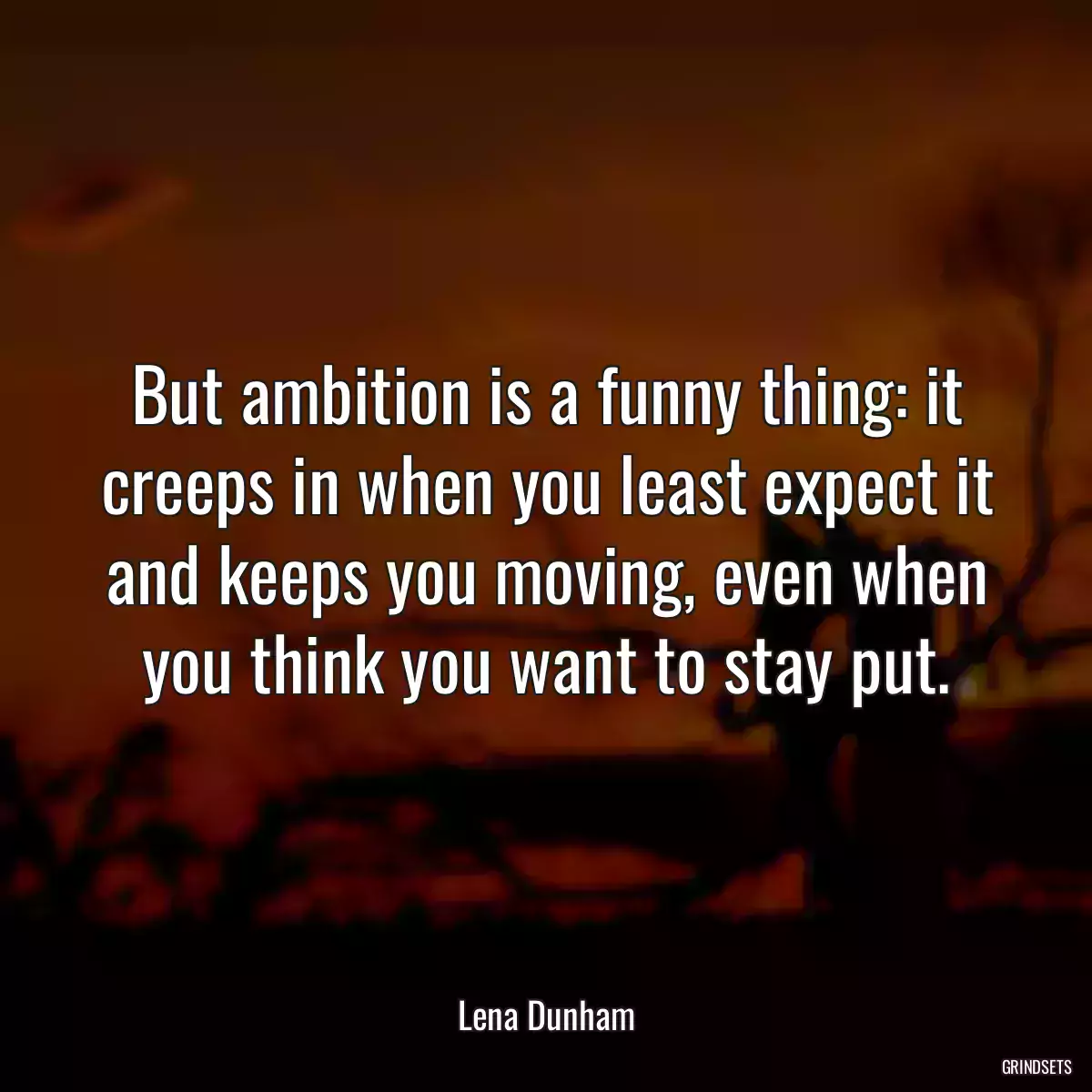 But ambition is a funny thing: it creeps in when you least expect it and keeps you moving, even when you think you want to stay put.