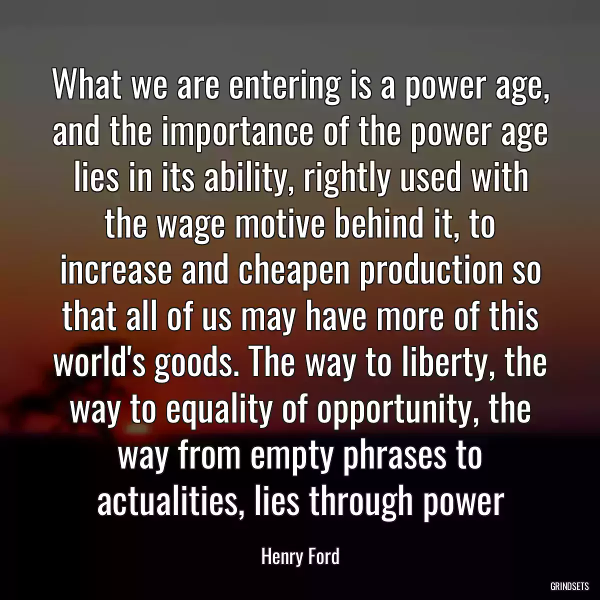 What we are entering is a power age, and the importance of the power age lies in its ability, rightly used with the wage motive behind it, to increase and cheapen production so that all of us may have more of this world\'s goods. The way to liberty, the way to equality of opportunity, the way from empty phrases to actualities, lies through power