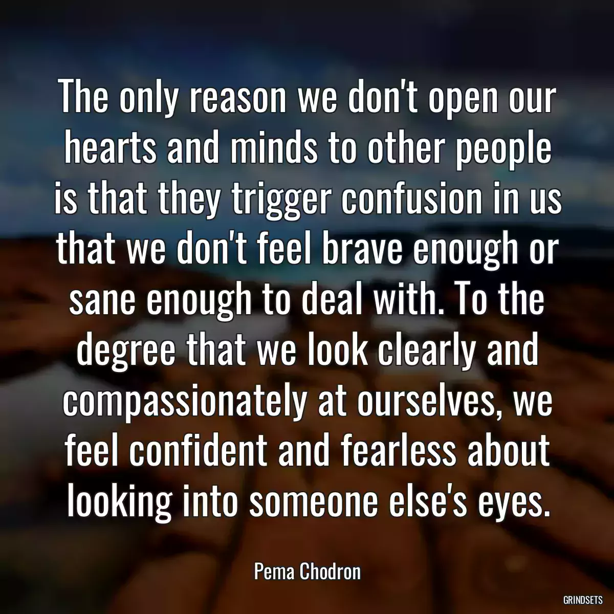 The only reason we don\'t open our hearts and minds to other people is that they trigger confusion in us that we don\'t feel brave enough or sane enough to deal with. To the degree that we look clearly and compassionately at ourselves, we feel confident and fearless about looking into someone else\'s eyes.