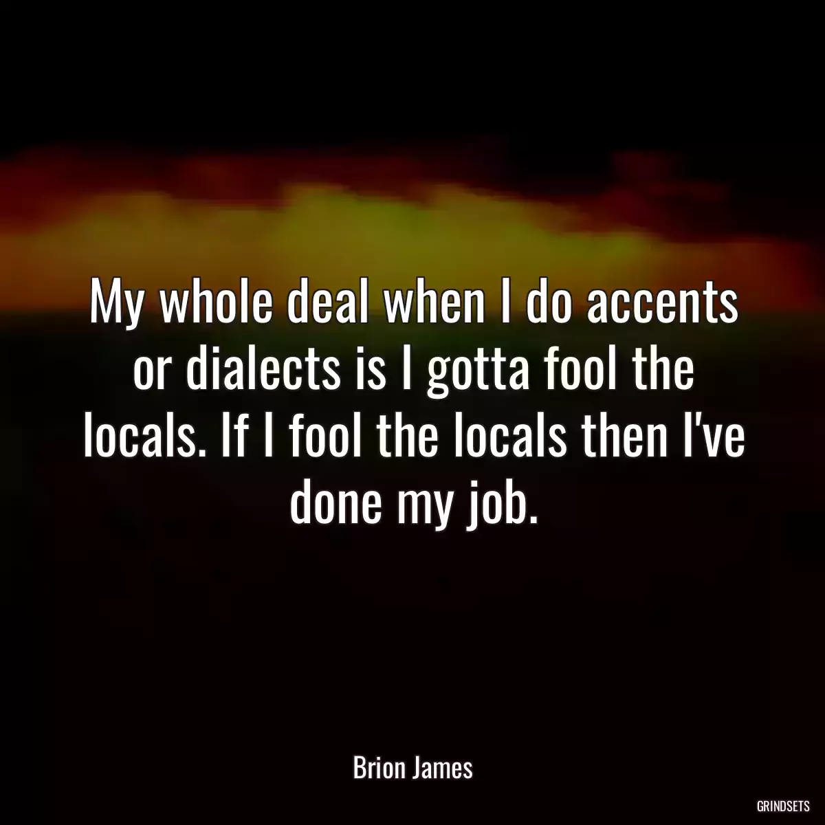 My whole deal when I do accents or dialects is I gotta fool the locals. If I fool the locals then I\'ve done my job.