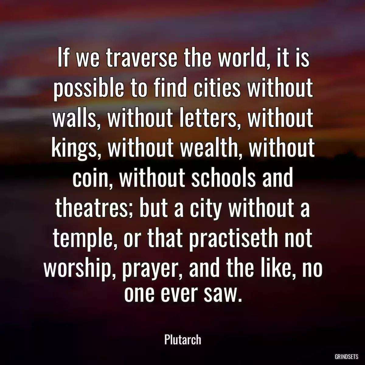 If we traverse the world, it is possible to find cities without walls, without letters, without kings, without wealth, without coin, without schools and theatres; but a city without a temple, or that practiseth not worship, prayer, and the like, no one ever saw.