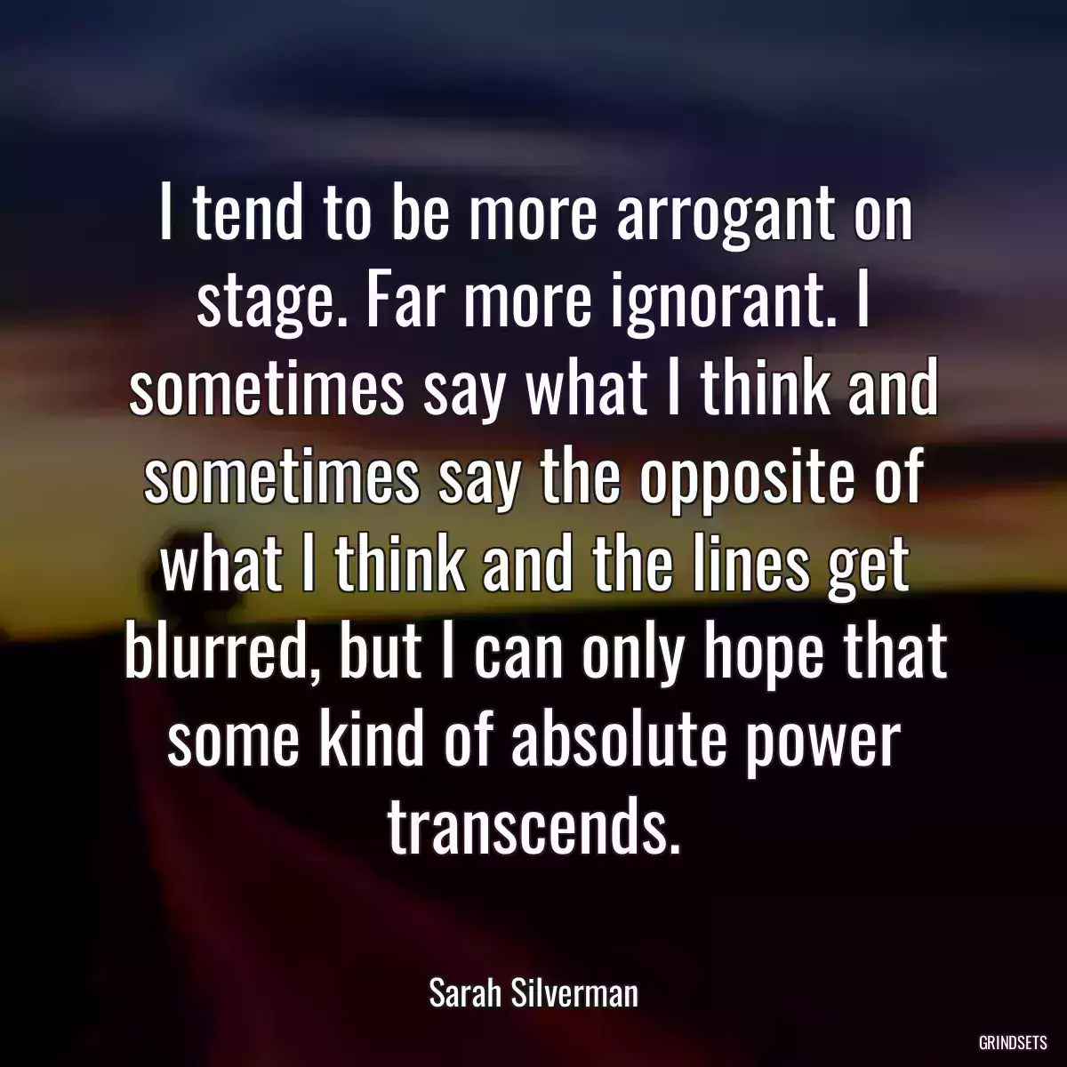 I tend to be more arrogant on stage. Far more ignorant. I sometimes say what I think and sometimes say the opposite of what I think and the lines get blurred, but I can only hope that some kind of absolute power transcends.