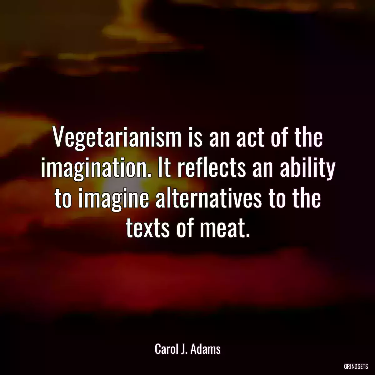 Vegetarianism is an act of the imagination. It reflects an ability to imagine alternatives to the texts of meat.