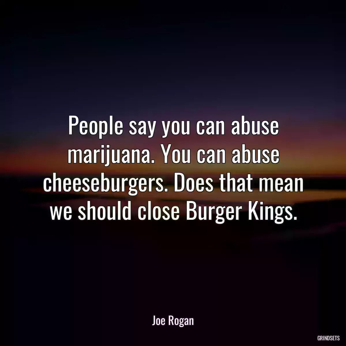 People say you can abuse marijuana. You can abuse cheeseburgers. Does that mean we should close Burger Kings.