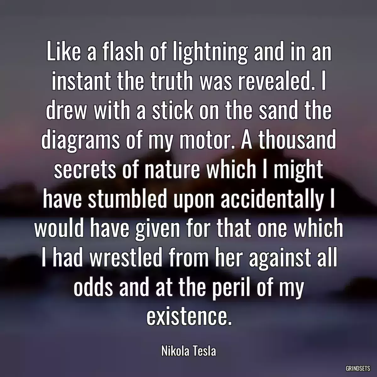 Like a flash of lightning and in an instant the truth was revealed. I drew with a stick on the sand the diagrams of my motor. A thousand secrets of nature which I might have stumbled upon accidentally I would have given for that one which I had wrestled from her against all odds and at the peril of my existence.