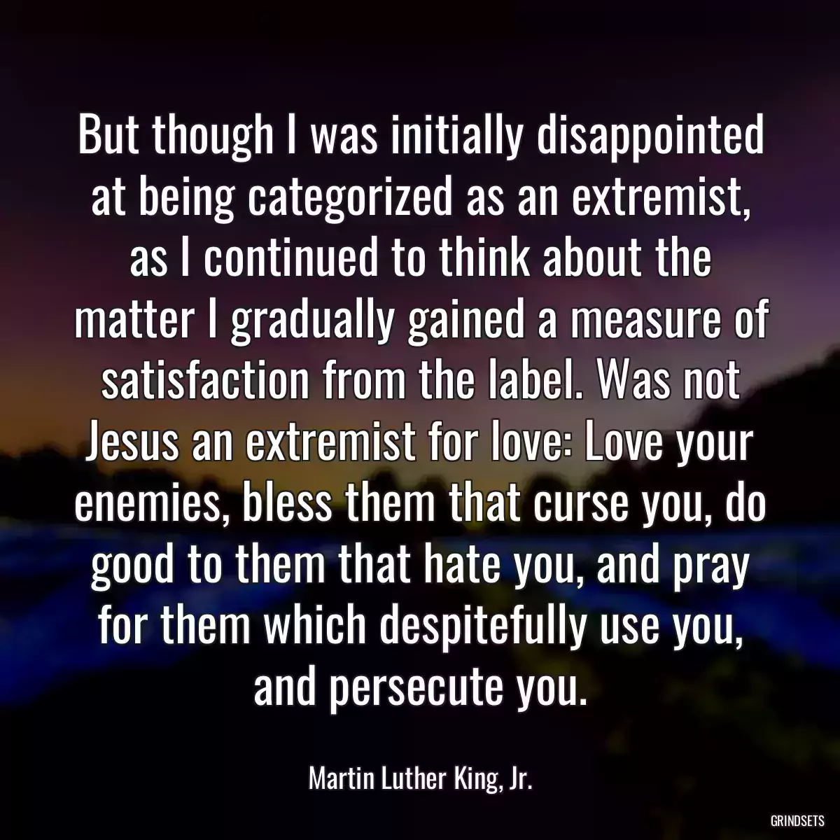 But though I was initially disappointed at being categorized as an extremist, as I continued to think about the matter I gradually gained a measure of satisfaction from the label. Was not Jesus an extremist for love: Love your enemies, bless them that curse you, do good to them that hate you, and pray for them which despitefully use you, and persecute you.